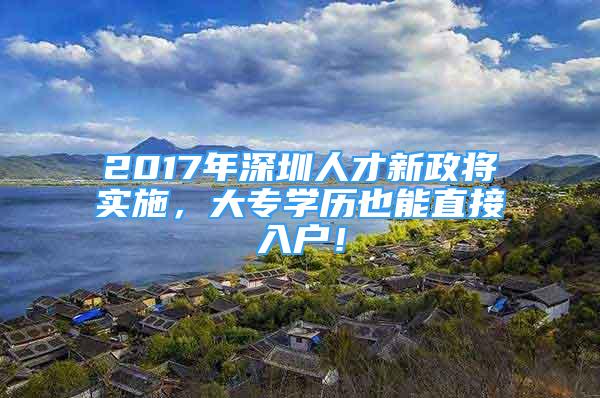 2017年深圳人才新政将实施，大专学历也能直接入户！
