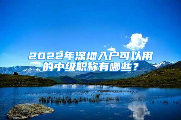 2022年深圳入户可以用的中级职称有哪些？