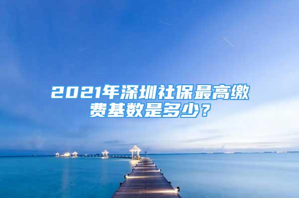 2021年深圳社保最高缴费基数是多少？