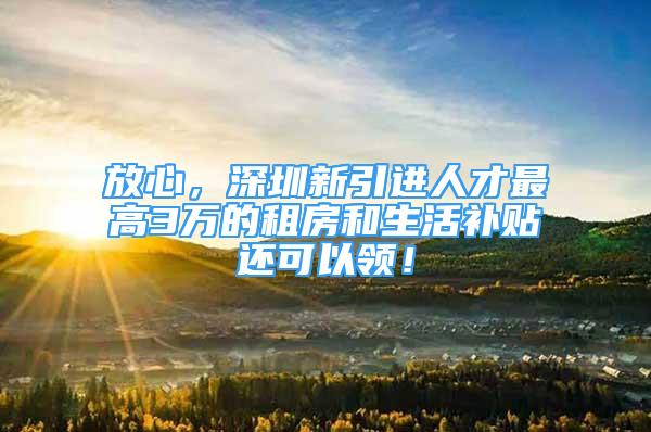 放心，深圳新引进人才最高3万的租房和生活补贴还可以领！