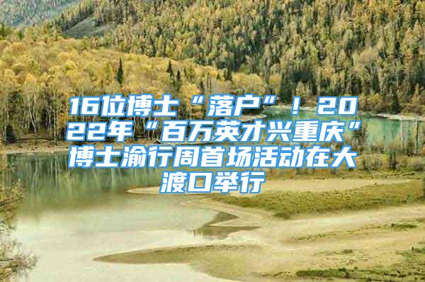 16位博士“落户”！2022年“百万英才兴重庆”博士渝行周首场活动在大渡口举行
