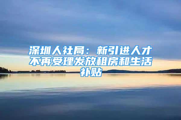 深圳人社局：新引进人才不再受理发放租房和生活补贴