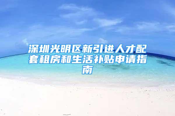 深圳光明区新引进人才配套租房和生活补贴申请指南