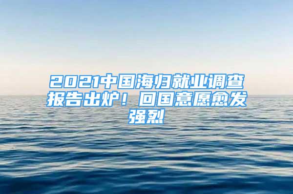 2021中国海归就业调查报告出炉！回国意愿愈发强烈