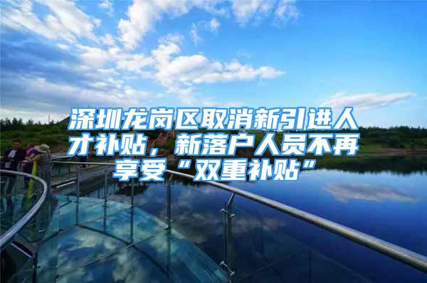 深圳龙岗区取消新引进人才补贴，新落户人员不再享受“双重补贴”