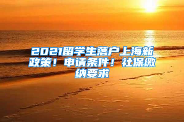 2021留学生落户上海新政策！申请条件！社保缴纳要求