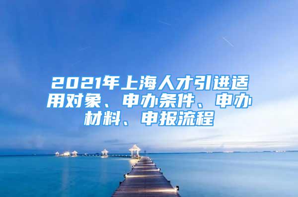 2021年上海人才引进适用对象、申办条件、申办材料、申报流程
