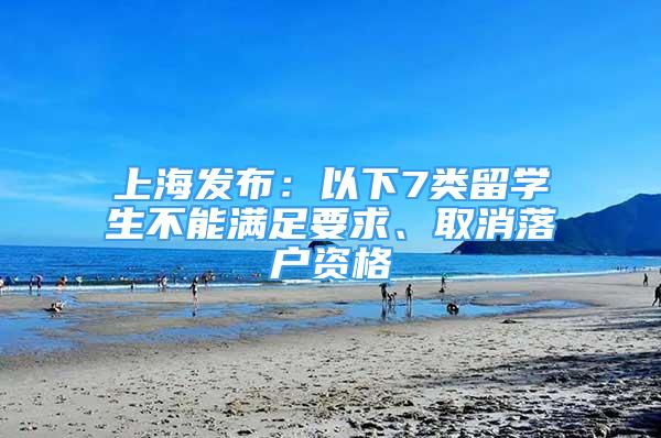上海发布：以下7类留学生不能满足要求、取消落户资格