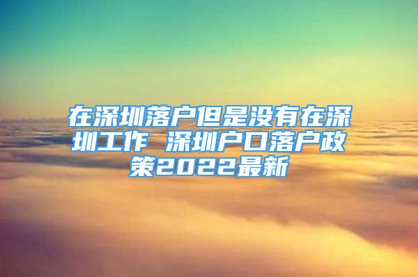 在深圳落户但是没有在深圳工作 深圳户口落户政策2022最新