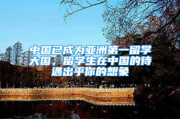 中国已成为亚洲第一留学大国，留学生在中国的待遇出乎你的想象