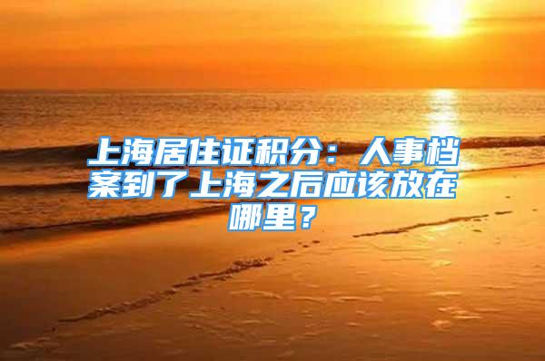 上海居住证积分：人事档案到了上海之后应该放在哪里？