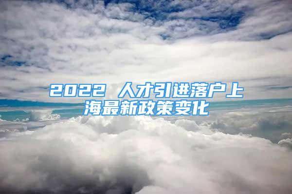 2022 人才引进落户上海最新政策变化