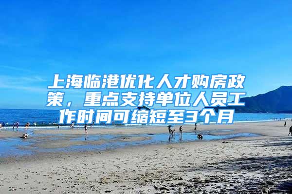 上海临港优化人才购房政策，重点支持单位人员工作时间可缩短至3个月