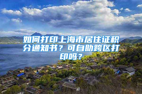 如何打印上海市居住证积分通知书？可自助跨区打印吗？