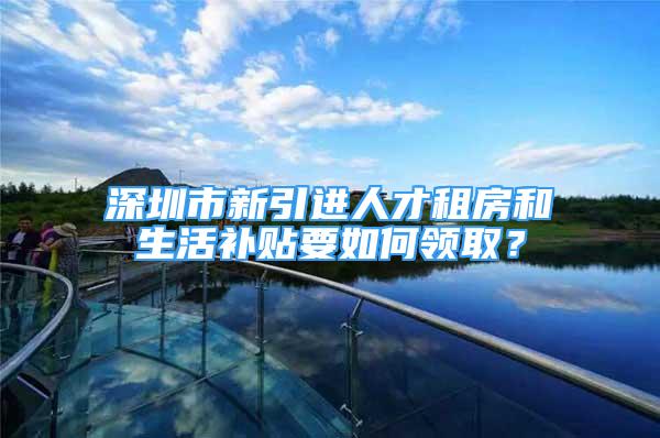 深圳市新引进人才租房和生活补贴要如何领取？
