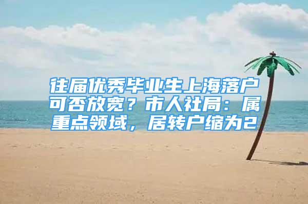 往届优秀毕业生上海落户可否放宽？市人社局：属重点领域，居转户缩为2