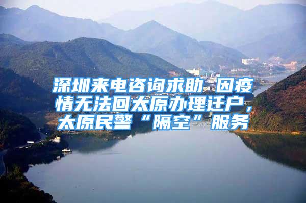 深圳来电咨询求助 因疫情无法回太原办理迁户，太原民警“隔空”服务