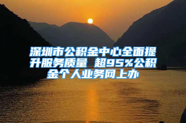 深圳市公积金中心全面提升服务质量 超95%公积金个人业务网上办