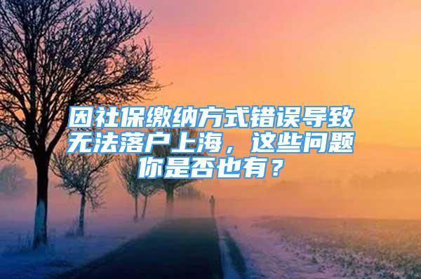 因社保缴纳方式错误导致无法落户上海，这些问题你是否也有？