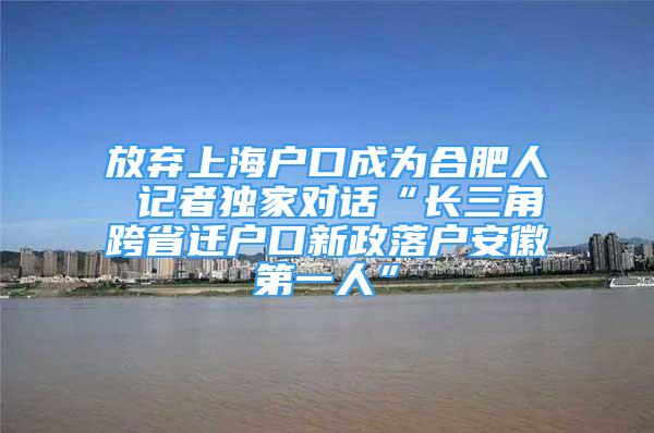 放弃上海户口成为合肥人 记者独家对话“长三角跨省迁户口新政落户安徽第一人”