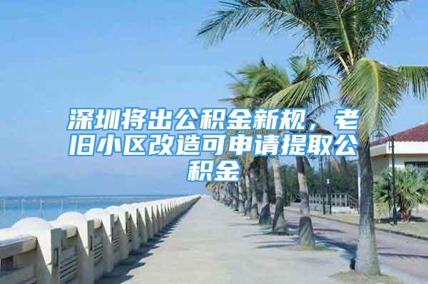 深圳将出公积金新规，老旧小区改造可申请提取公积金