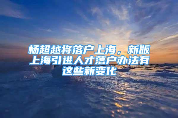 杨超越将落户上海，新版上海引进人才落户办法有这些新变化