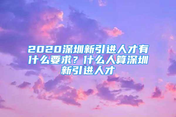 2020深圳新引进人才有什么要求？什么人算深圳新引进人才