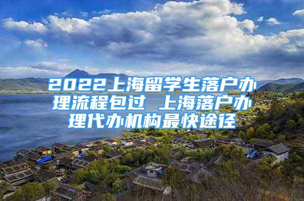 2022上海留学生落户办理流程包过 上海落户办理代办机构最快途径