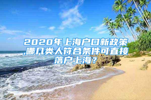 2020年上海户口新政策,哪几类人符合条件可直接落户上海？
