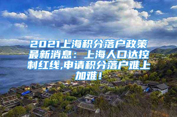 2021上海积分落户政策最新消息：上海人口达控制红线,申请积分落户难上加难！