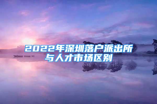 2022年深圳落户派出所与人才市场区别