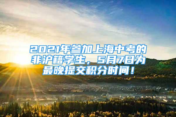 2021年参加上海中考的非沪籍学生，5月7日为最晚提交积分时间！