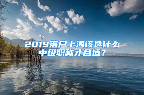 2019落户上海该选什么中级职称才合适？