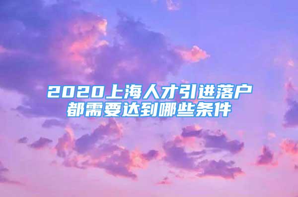 2020上海人才引进落户都需要达到哪些条件