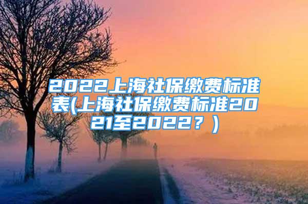 2022上海社保缴费标准表(上海社保缴费标准2021至2022？)