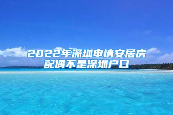 2022年深圳申请安居房配偶不是深圳户口
