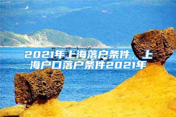 2021年上海落户条件，上海户口落户条件2021年