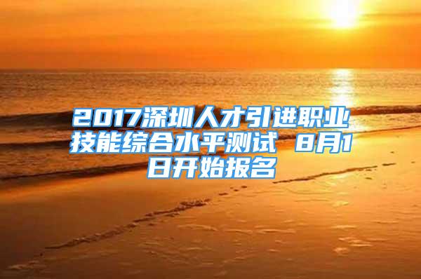 2017深圳人才引进职业技能综合水平测试 8月1日开始报名