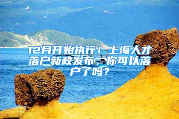 12月开始执行！上海人才落户新政发布，你可以落户了吗？