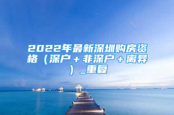 2022年最新深圳购房资格（深户＋非深户＋离异）_重复