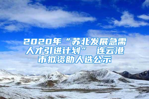2020年“苏北发展急需人才引进计划” 连云港市拟资助人选公示