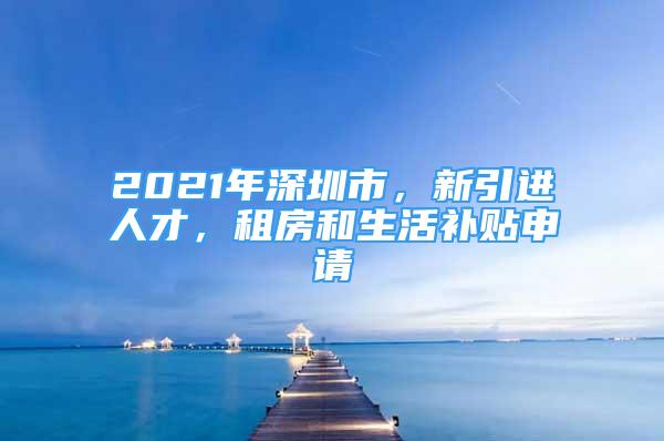 2021年深圳市，新引进人才，租房和生活补贴申请