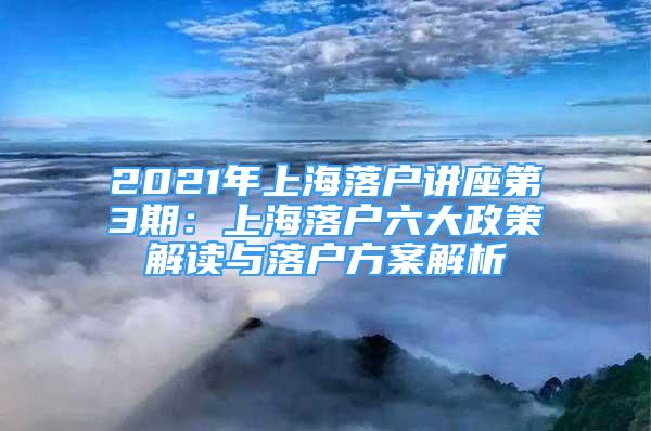 2021年上海落户讲座第3期：上海落户六大政策解读与落户方案解析
