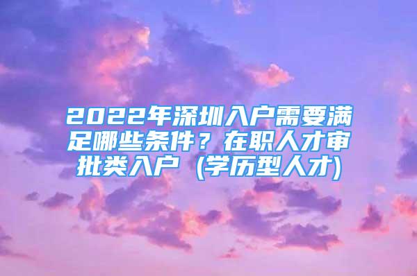 2022年深圳入户需要满足哪些条件？在职人才审批类入户 (学历型人才)