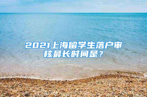 2021上海留学生落户审核最长时间是？