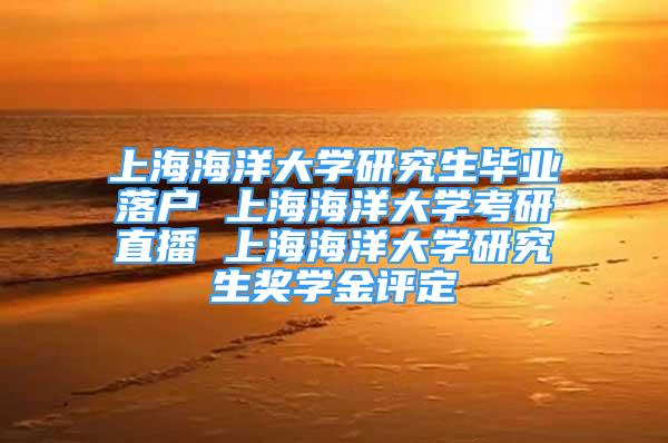 上海海洋大学研究生毕业落户 上海海洋大学考研直播 上海海洋大学研究生奖学金评定
