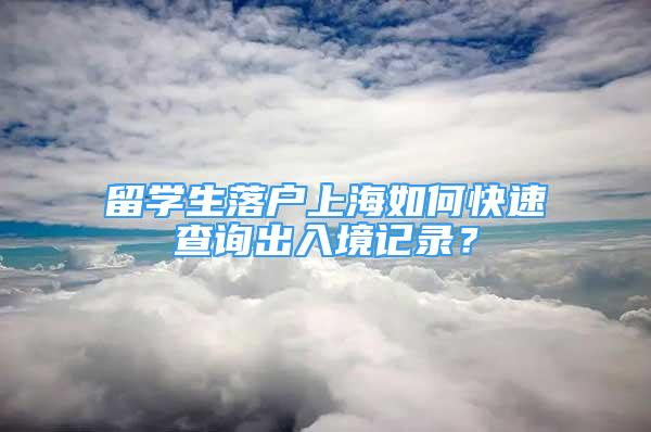 留学生落户上海如何快速查询出入境记录？