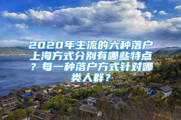 2020年主流的六种落户上海方式分别有哪些特点？每一种落户方式针对哪类人群？