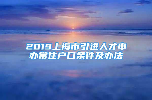 2019上海市引进人才申办常住户口条件及办法