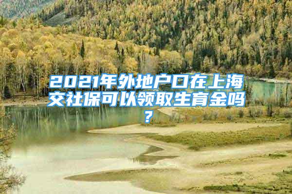 2021年外地户口在上海交社保可以领取生育金吗？
